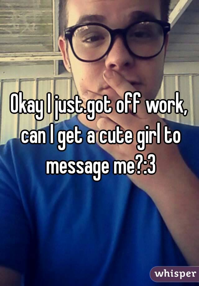 Okay I just.got off work, can I get a cute girl to message me?:3