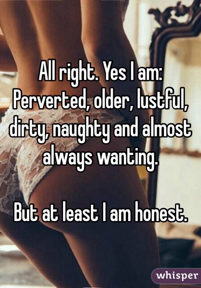 All right. Yes I am:
Perverted, older, lustful, dirty, naughty and almost always wanting.

But at least I am honest.