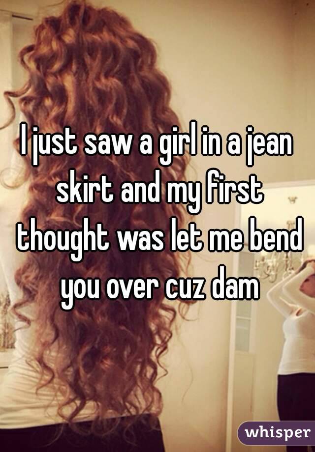 I just saw a girl in a jean skirt and my first thought was let me bend you over cuz dam