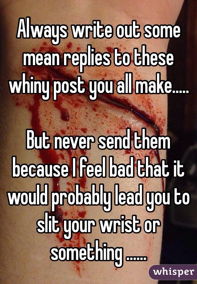 Always write out some mean replies to these whiny post you all make..... 

But never send them because I feel bad that it would probably lead you to slit your wrist or something ...... 