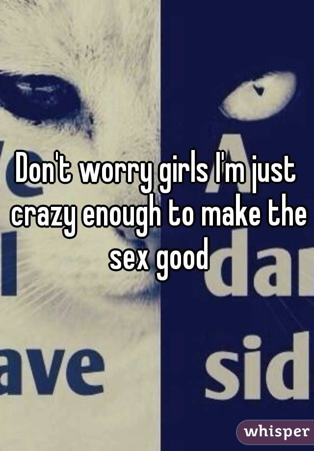 Don't worry girls I'm just crazy enough to make the sex good
