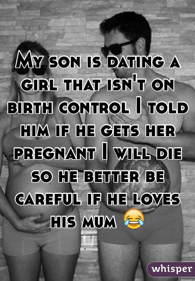 My son is dating a girl that isn't on birth control I told him if he gets her pregnant I will die so he better be careful if he loves his mum 😂