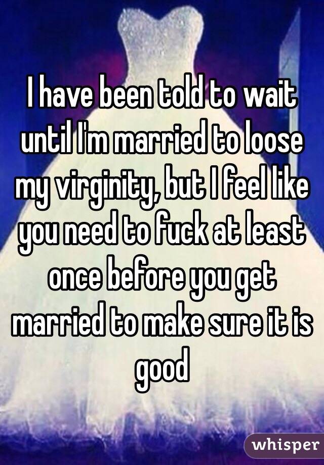 I have been told to wait until I'm married to loose my virginity, but I feel like you need to fuck at least once before you get married to make sure it is good