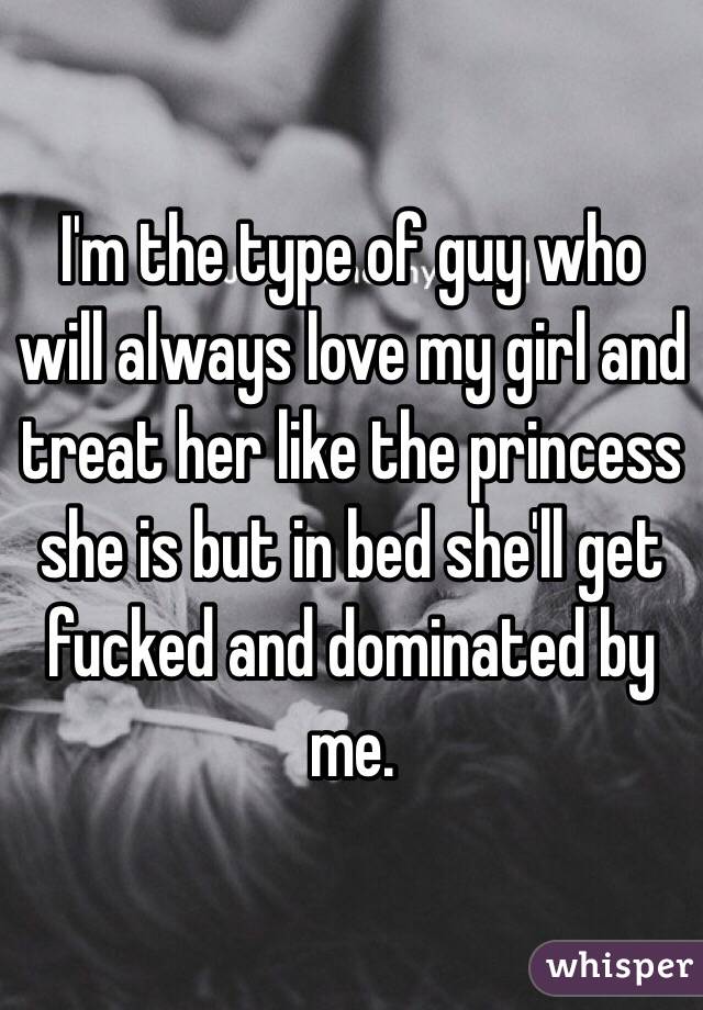 I'm the type of guy who will always love my girl and treat her like the princess she is but in bed she'll get fucked and dominated by me.