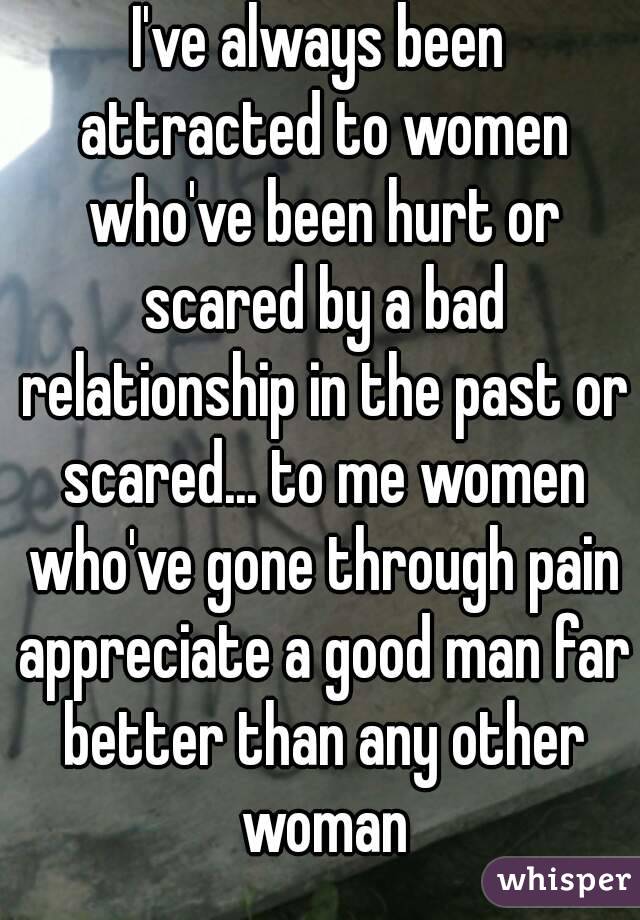 I've always been attracted to women who've been hurt or scared by a bad relationship in the past or scared... to me women who've gone through pain appreciate a good man far better than any other woman