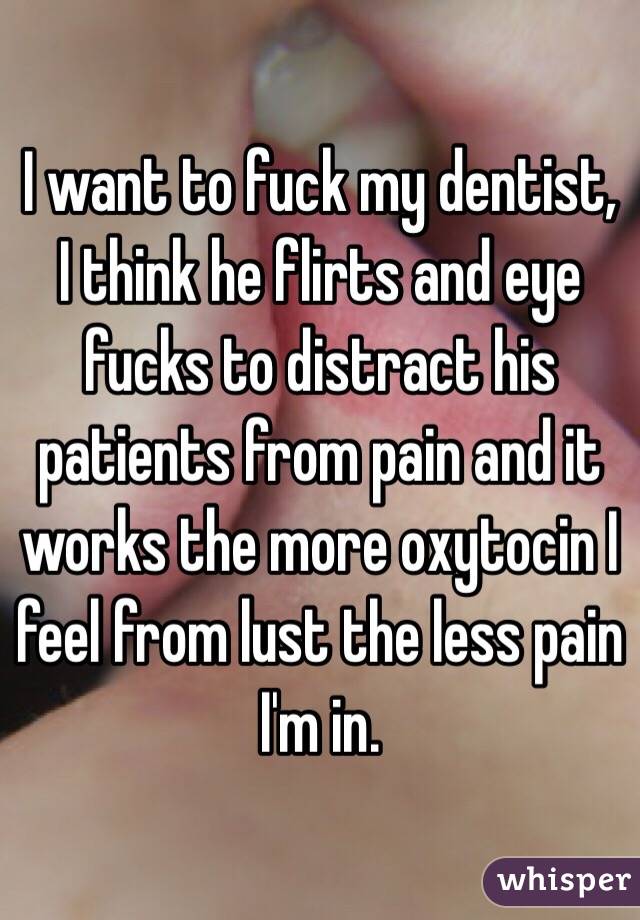 I want to fuck my dentist, I think he flirts and eye fucks to distract his patients from pain and it works the more oxytocin I feel from lust the less pain I'm in.    