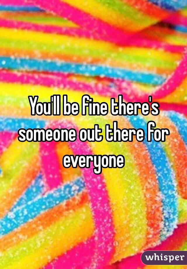 You'll be fine there's someone out there for everyone 