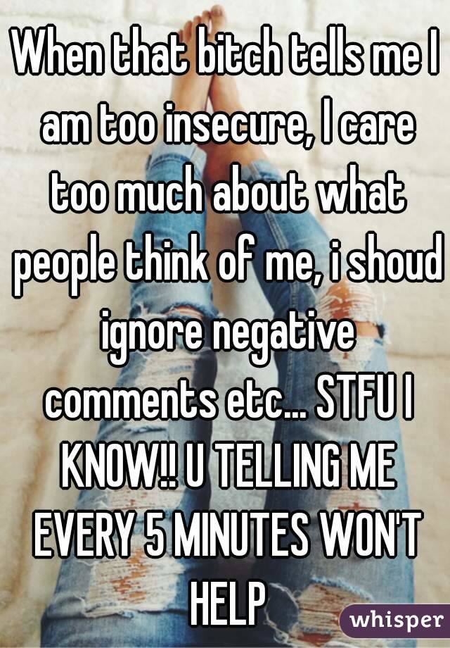 When that bitch tells me I am too insecure, I care too much about what people think of me, i shoud ignore negative comments etc... STFU I KNOW!! U TELLING ME EVERY 5 MINUTES WON'T HELP