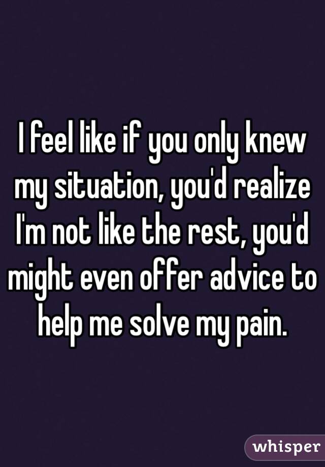 I feel like if you only knew my situation, you'd realize I'm not like the rest, you'd might even offer advice to help me solve my pain.