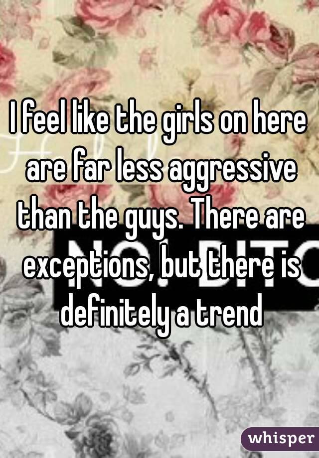 I feel like the girls on here are far less aggressive than the guys. There are exceptions, but there is definitely a trend