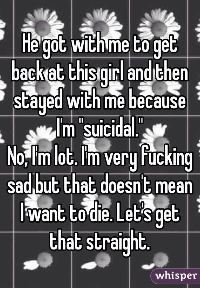 He got with me to get back at this girl and then stayed with me because I'm "suicidal."
No, I'm lot. I'm very fucking sad but that doesn't mean I want to die. Let's get that straight.