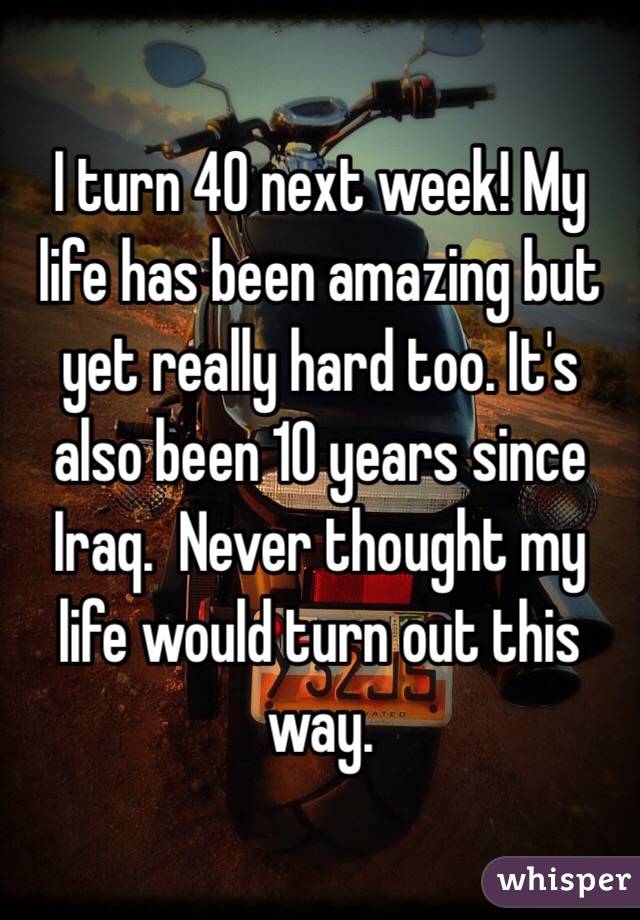 I turn 40 next week! My life has been amazing but yet really hard too. It's also been 10 years since Iraq.  Never thought my life would turn out this way. 