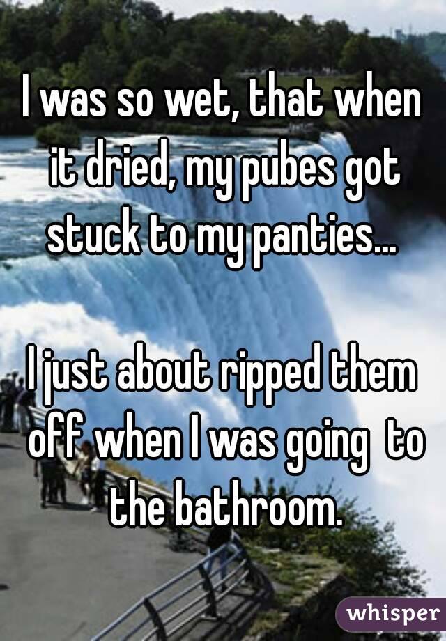 I was so wet, that when it dried, my pubes got stuck to my panties... 

I just about ripped them off when I was going  to the bathroom.