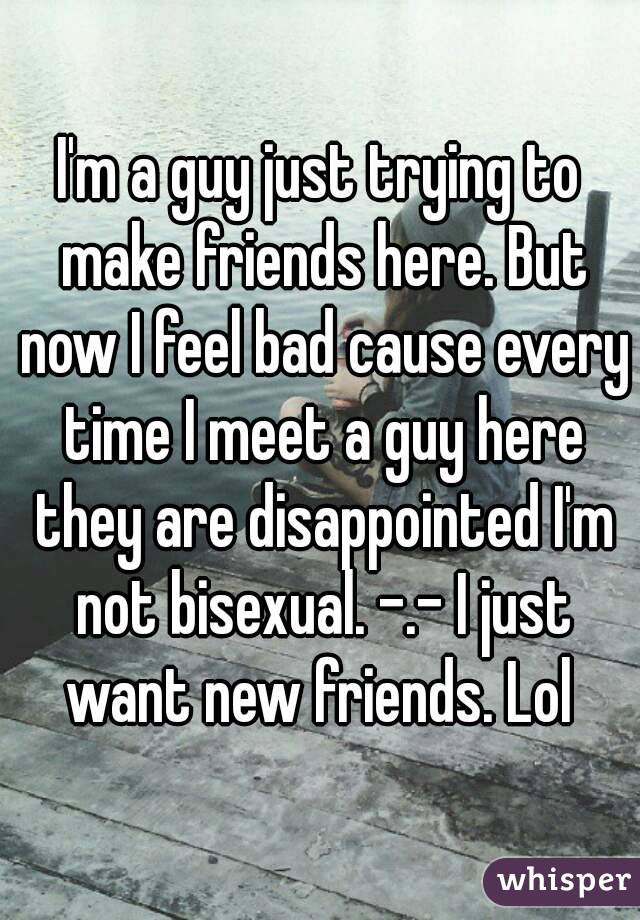 I'm a guy just trying to make friends here. But now I feel bad cause every time I meet a guy here they are disappointed I'm not bisexual. -.- I just want new friends. Lol 