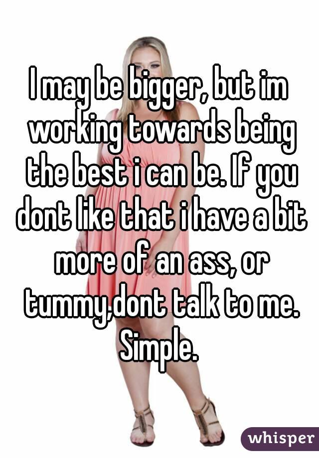 I may be bigger, but im working towards being the best i can be. If you dont like that i have a bit more of an ass, or tummy,dont talk to me. Simple. 
