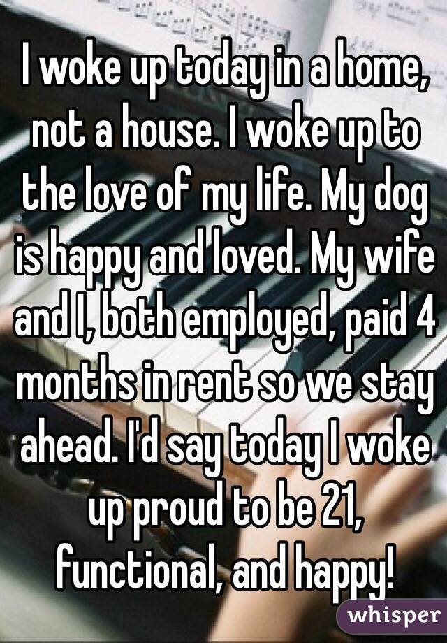 I woke up today in a home, not a house. I woke up to the love of my life. My dog is happy and loved. My wife and I, both employed, paid 4 months in rent so we stay ahead. I'd say today I woke up proud to be 21, functional, and happy!