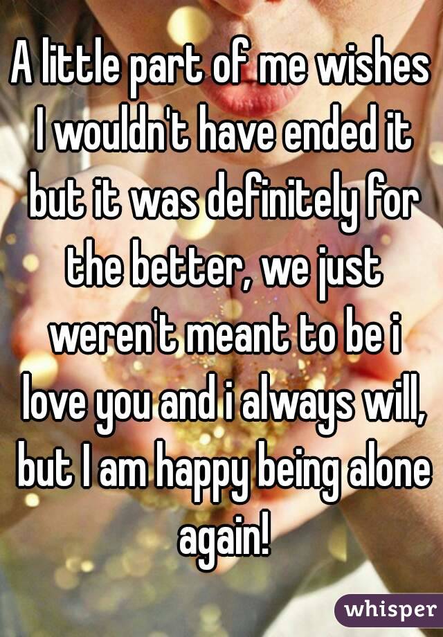 A little part of me wishes I wouldn't have ended it but it was definitely for the better, we just weren't meant to be i love you and i always will, but I am happy being alone again!
