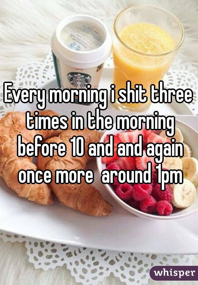 Every morning i shit three times in the morning before 10 and and again once more  around 1pm