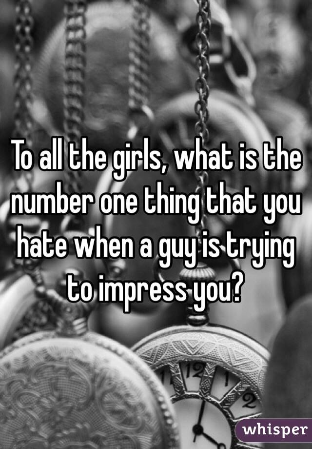 To all the girls, what is the number one thing that you hate when a guy is trying to impress you?