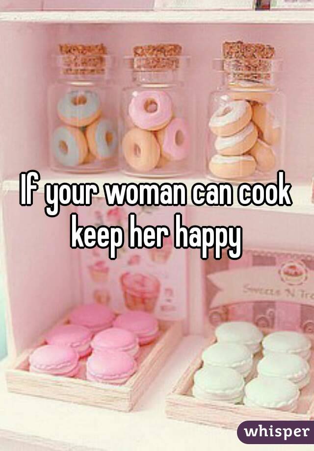 If your woman can cook keep her happy 