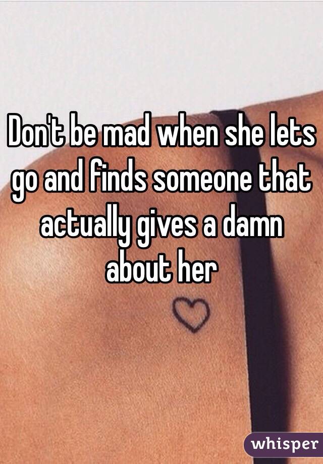 Don't be mad when she lets go and finds someone that actually gives a damn about her 