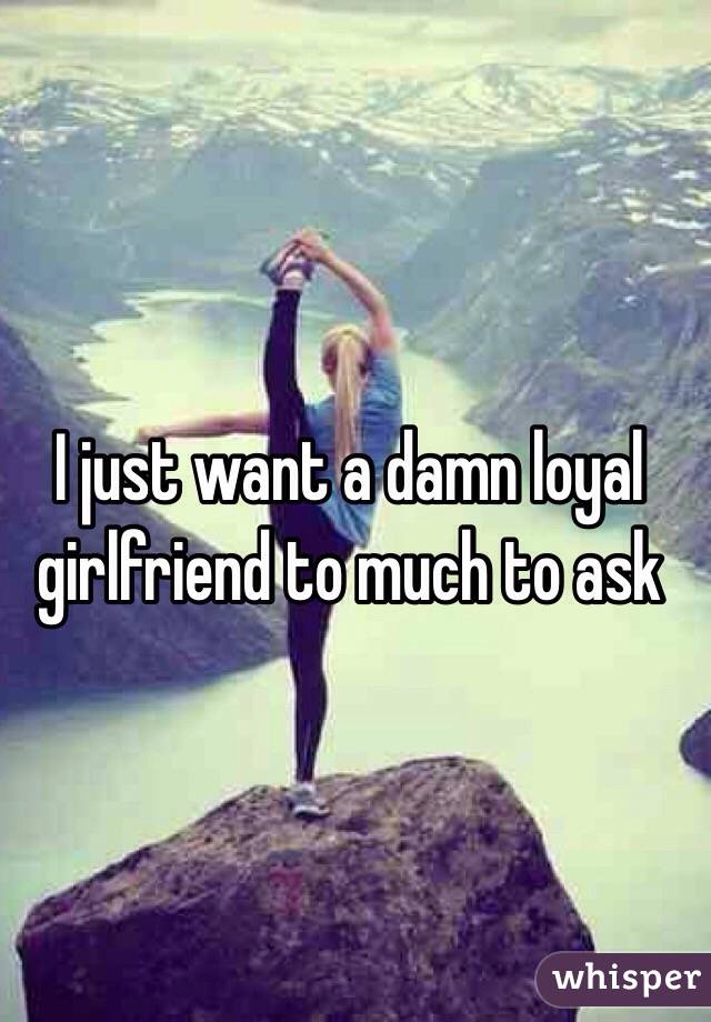 I just want a damn loyal girlfriend to much to ask 