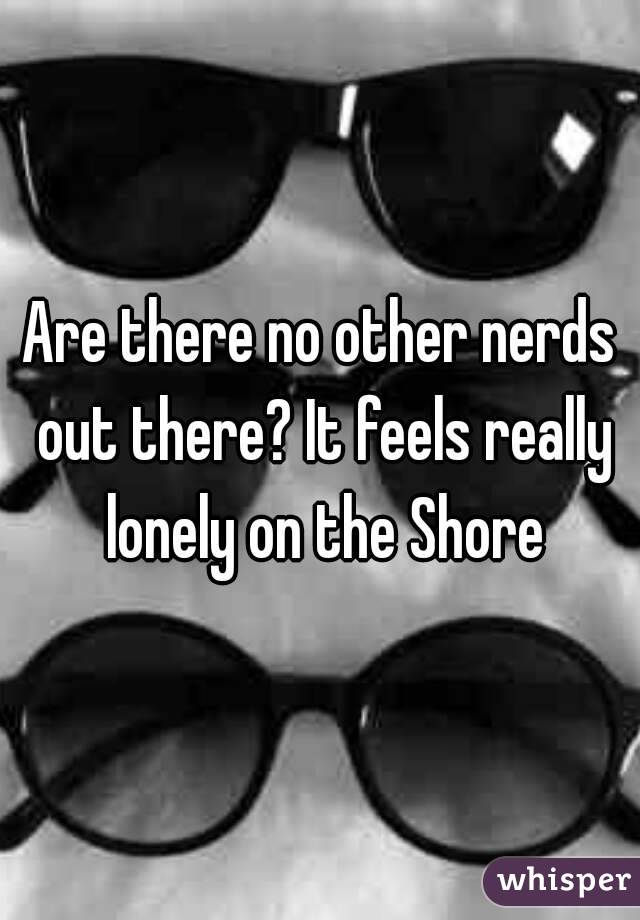 Are there no other nerds out there? It feels really lonely on the Shore