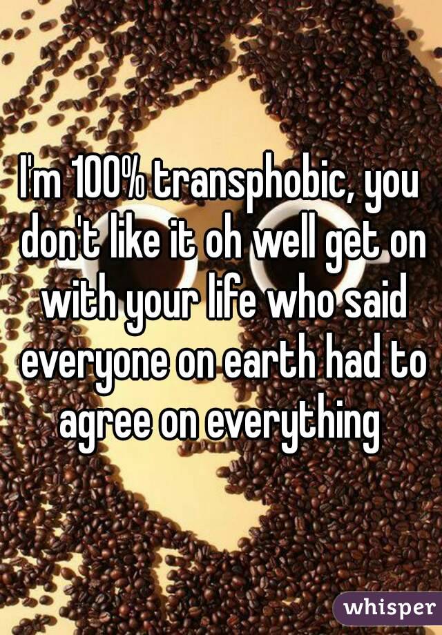 I'm 100% transphobic, you don't like it oh well get on with your life who said everyone on earth had to agree on everything 