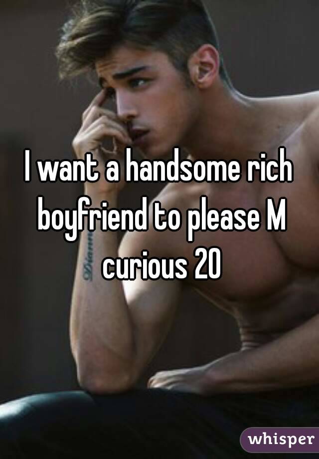 I want a handsome rich boyfriend to please M curious 20