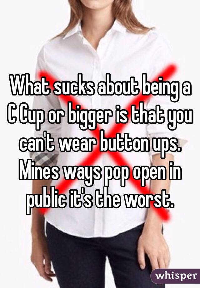What sucks about being a C Cup or bigger is that you can't wear button ups. Mines ways pop open in public it's the worst.