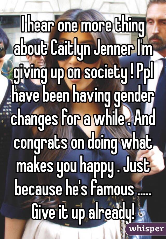 I hear one more thing about Caitlyn Jenner I'm giving up on society ! Ppl have been having gender changes for a while . And congrats on doing what makes you happy . Just because he's famous ..... Give it up already!