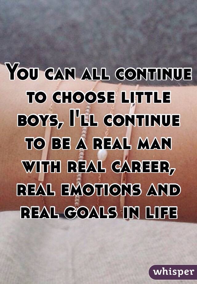You can all continue to choose little boys, I'll continue to be a real man with real career, real emotions and real goals in life