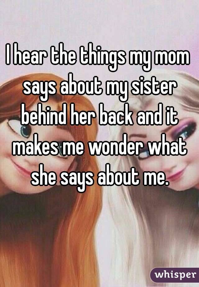 I hear the things my mom says about my sister behind her back and it makes me wonder what she says about me.