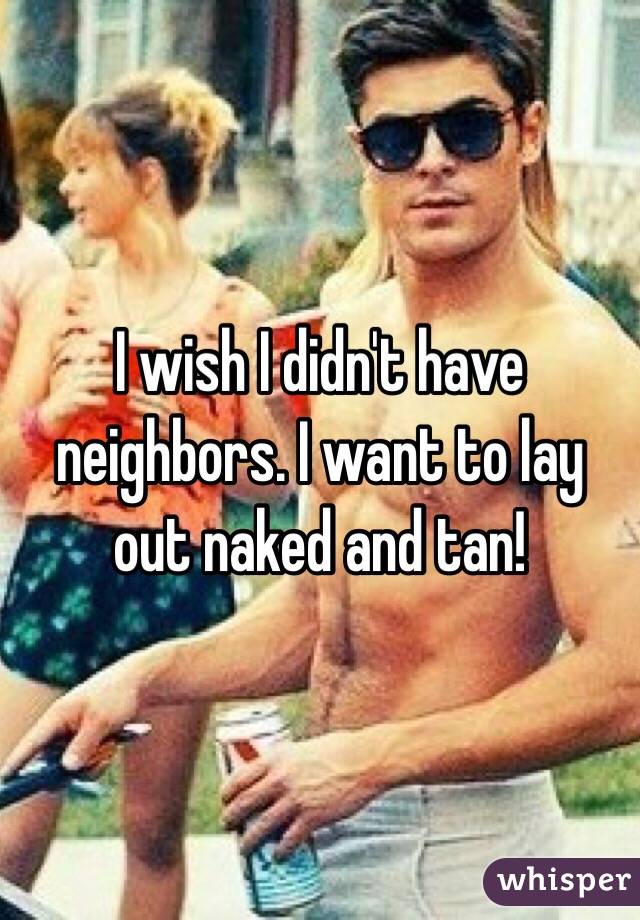 I wish I didn't have neighbors. I want to lay out naked and tan!