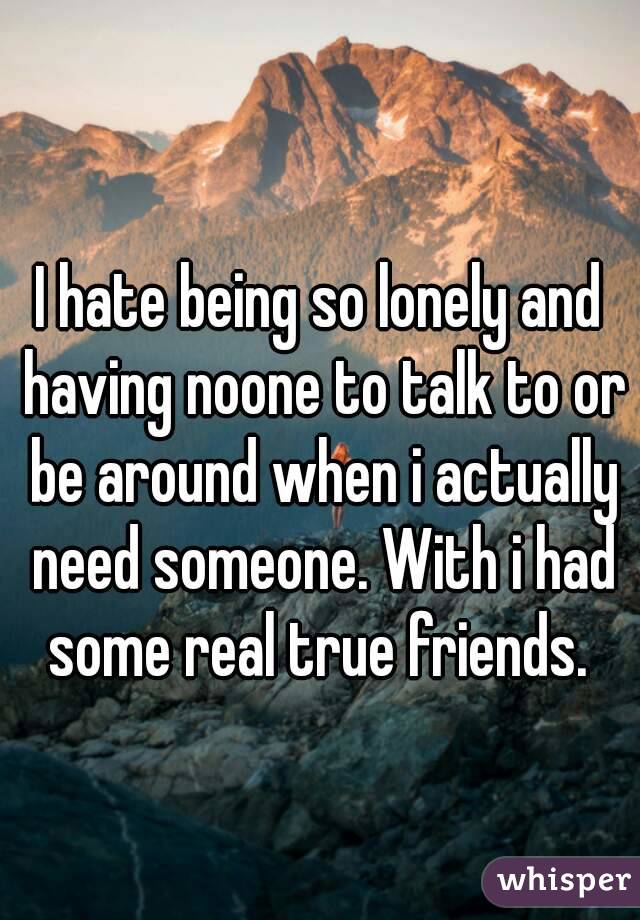 I hate being so lonely and having noone to talk to or be around when i actually need someone. With i had some real true friends. 