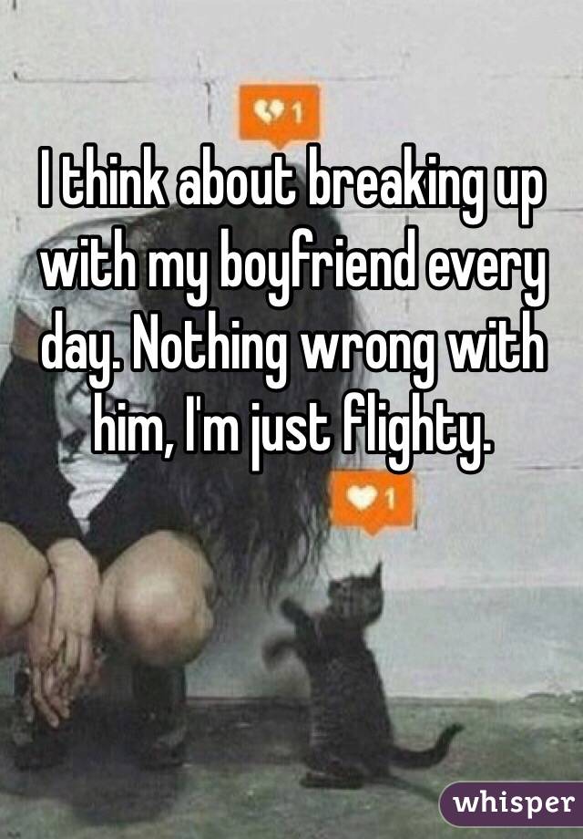 I think about breaking up with my boyfriend every day. Nothing wrong with him, I'm just flighty. 