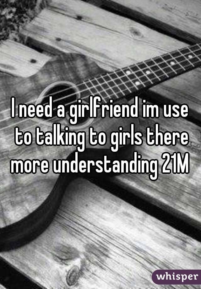 I need a girlfriend im use to talking to girls there more understanding 21M 