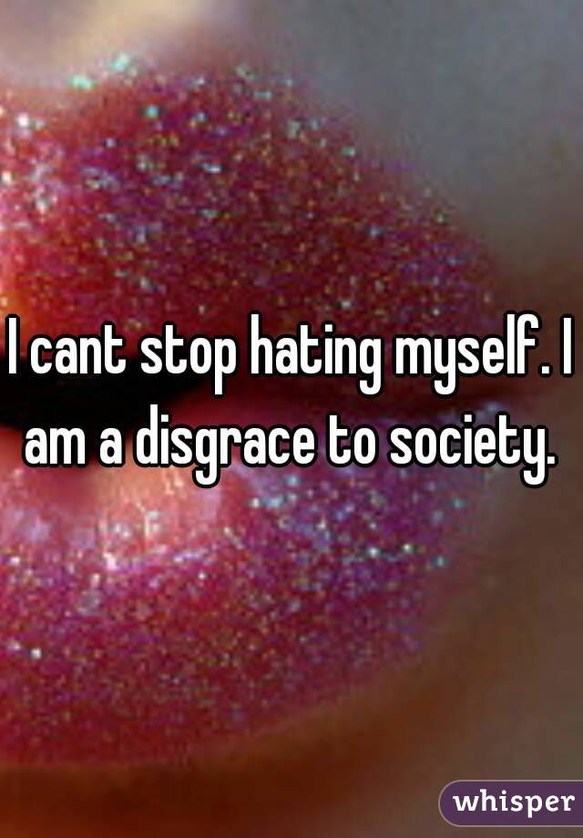 I cant stop hating myself. I am a disgrace to society. 