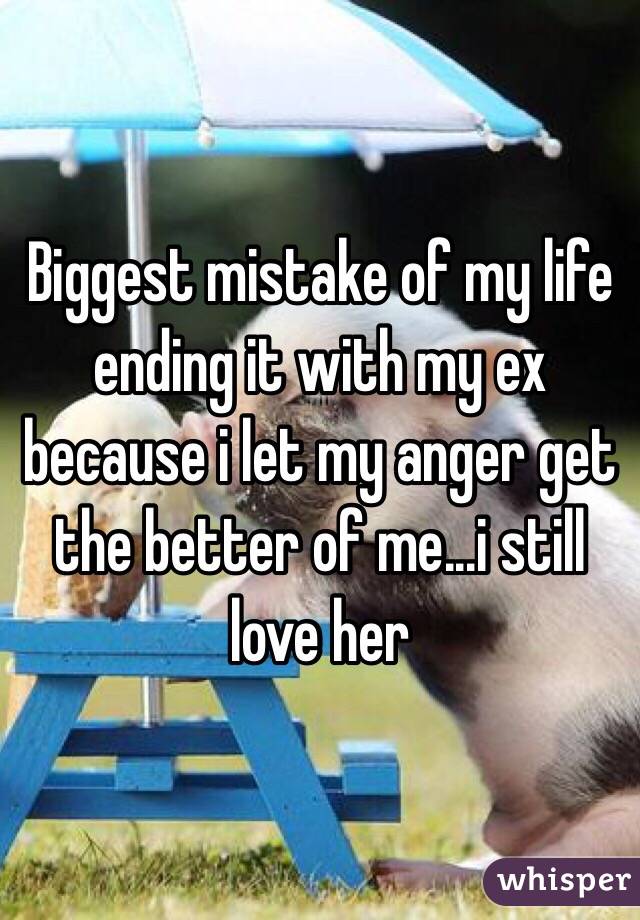 Biggest mistake of my life ending it with my ex because i let my anger get the better of me...i still love her