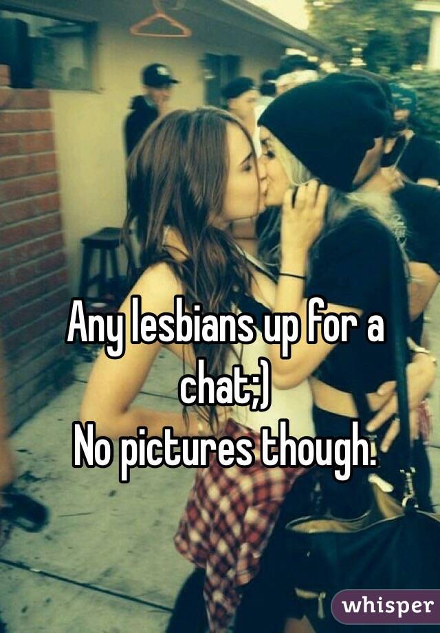 Any lesbians up for a chat;) 
No pictures though.