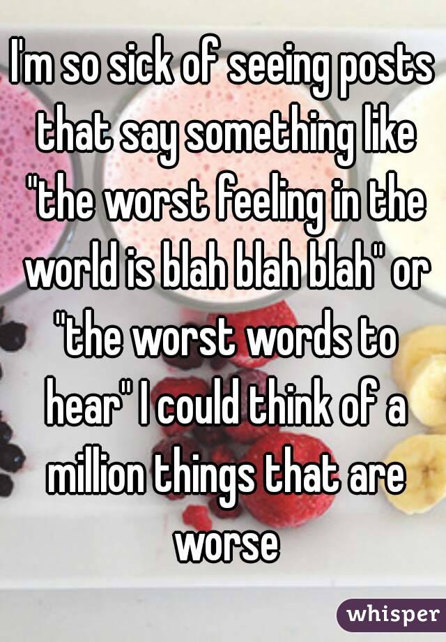 I'm so sick of seeing posts that say something like "the worst feeling in the world is blah blah blah" or "the worst words to hear" I could think of a million things that are worse