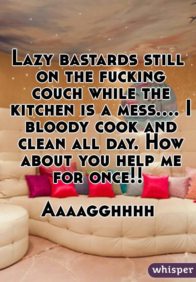 Lazy bastards still on the fucking couch while the kitchen is a mess.... I bloody cook and clean all day. How about you help me for once!! 

Aaaagghhhh