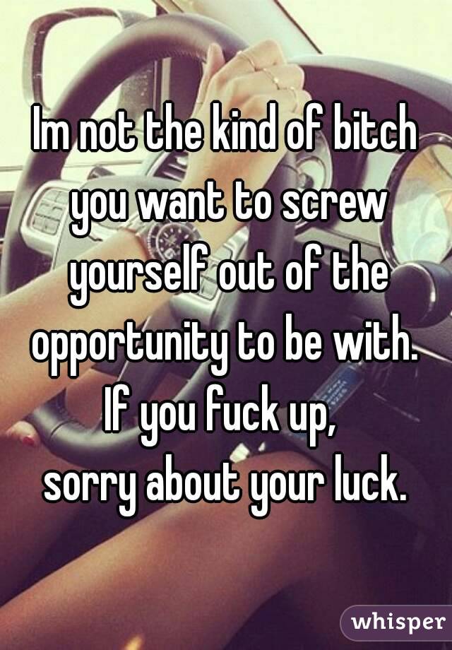Im not the kind of bitch you want to screw yourself out of the opportunity to be with. 
If you fuck up, 
sorry about your luck.