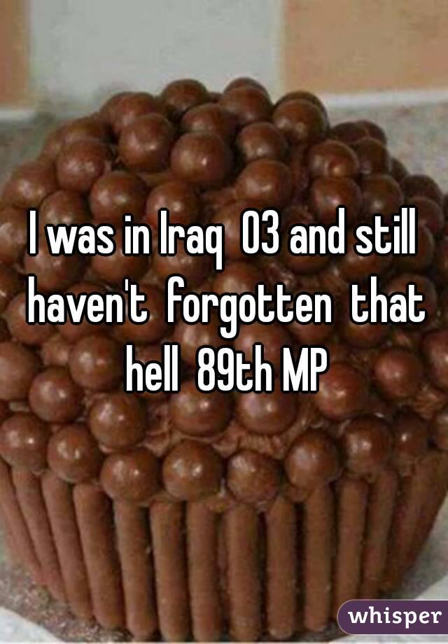 I was in Iraq  03 and still haven't  forgotten  that hell  89th MP