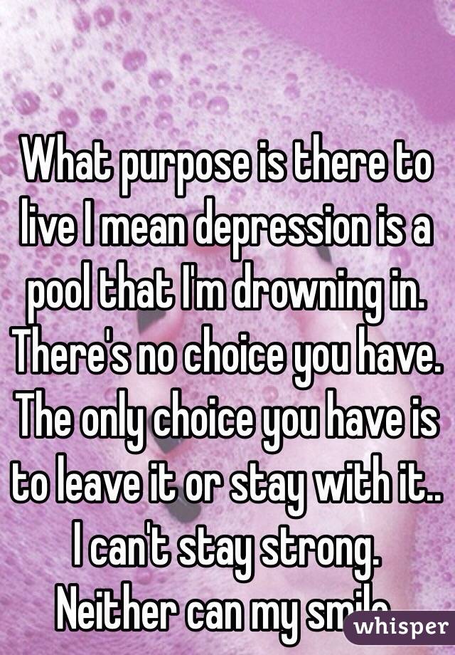 What purpose is there to live I mean depression is a pool that I'm drowning in. There's no choice you have. The only choice you have is to leave it or stay with it.. I can't stay strong. Neither can my smile.