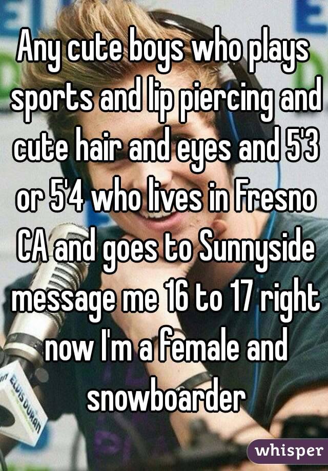 Any cute boys who plays sports and lip piercing and cute hair and eyes and 5'3 or 5'4 who lives in Fresno CA and goes to Sunnyside message me 16 to 17 right now I'm a female and snowboarder