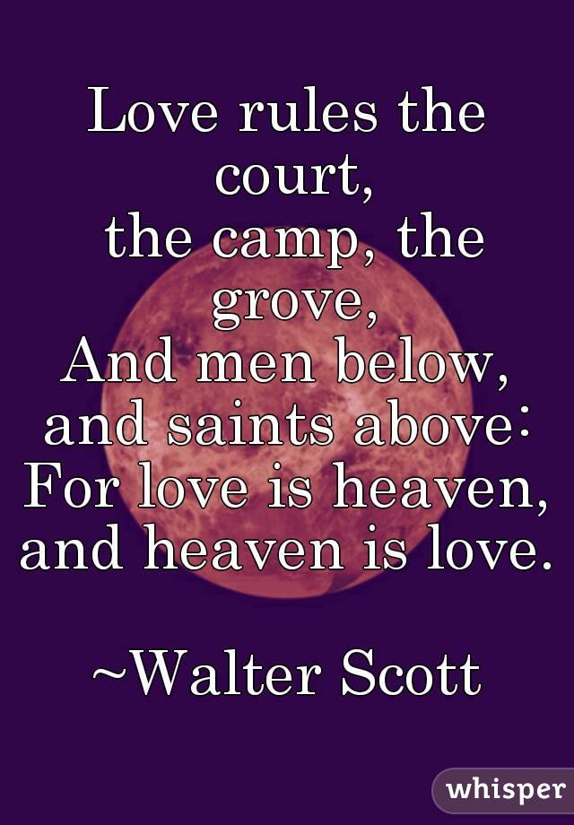 Love rules the court,
 the camp, the grove,
And men below,
and saints above:
For love is heaven,
and heaven is love.

~Walter Scott