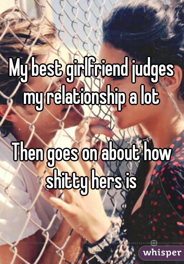 My best girlfriend judges my relationship a lot 

Then goes on about how shitty hers is 
