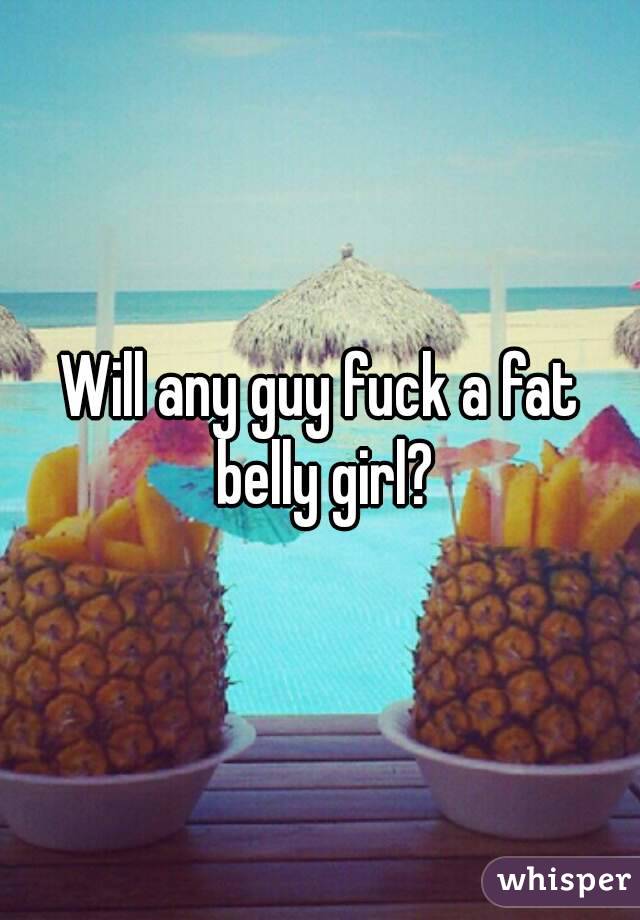 Will any guy fuck a fat belly girl?