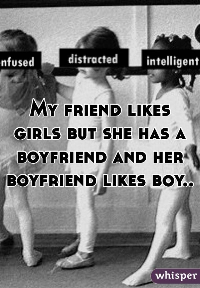 My friend likes girls but she has a boyfriend and her boyfriend likes boy..